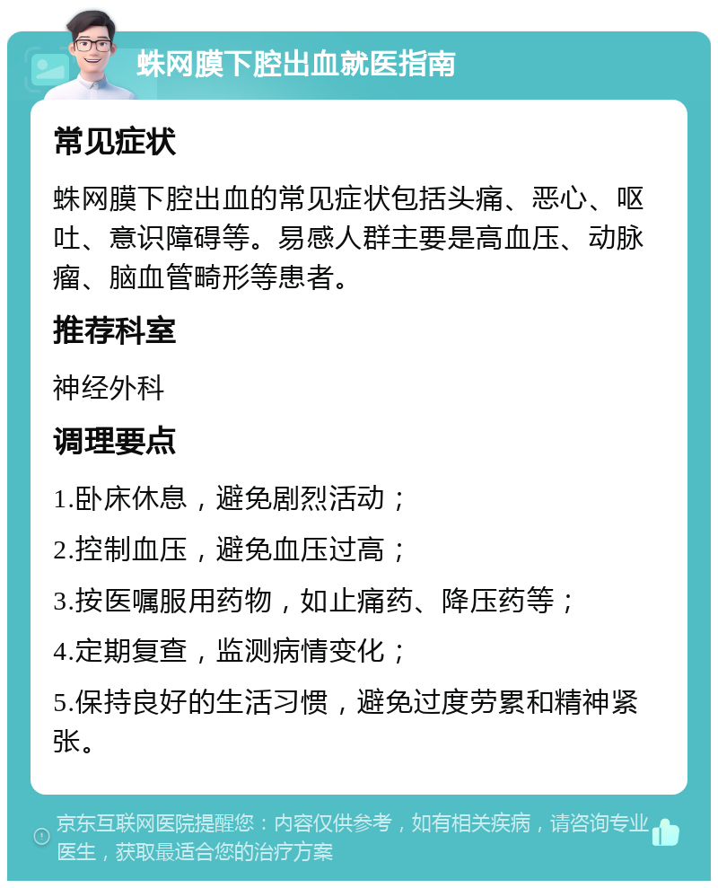 蛛网膜下腔出血就医指南 常见症状 蛛网膜下腔出血的常见症状包括头痛、恶心、呕吐、意识障碍等。易感人群主要是高血压、动脉瘤、脑血管畸形等患者。 推荐科室 神经外科 调理要点 1.卧床休息，避免剧烈活动； 2.控制血压，避免血压过高； 3.按医嘱服用药物，如止痛药、降压药等； 4.定期复查，监测病情变化； 5.保持良好的生活习惯，避免过度劳累和精神紧张。