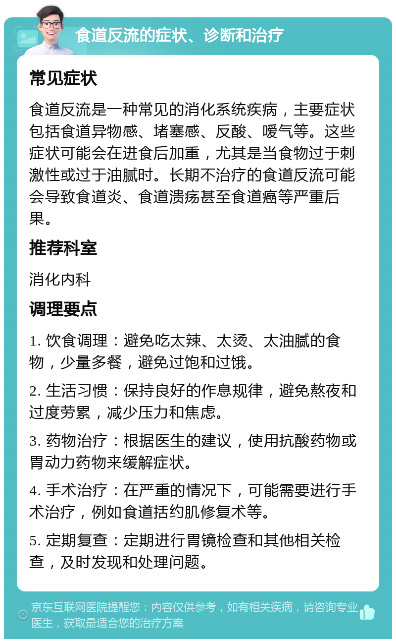 食道反流的症状、诊断和治疗 常见症状 食道反流是一种常见的消化系统疾病，主要症状包括食道异物感、堵塞感、反酸、嗳气等。这些症状可能会在进食后加重，尤其是当食物过于刺激性或过于油腻时。长期不治疗的食道反流可能会导致食道炎、食道溃疡甚至食道癌等严重后果。 推荐科室 消化内科 调理要点 1. 饮食调理：避免吃太辣、太烫、太油腻的食物，少量多餐，避免过饱和过饿。 2. 生活习惯：保持良好的作息规律，避免熬夜和过度劳累，减少压力和焦虑。 3. 药物治疗：根据医生的建议，使用抗酸药物或胃动力药物来缓解症状。 4. 手术治疗：在严重的情况下，可能需要进行手术治疗，例如食道括约肌修复术等。 5. 定期复查：定期进行胃镜检查和其他相关检查，及时发现和处理问题。