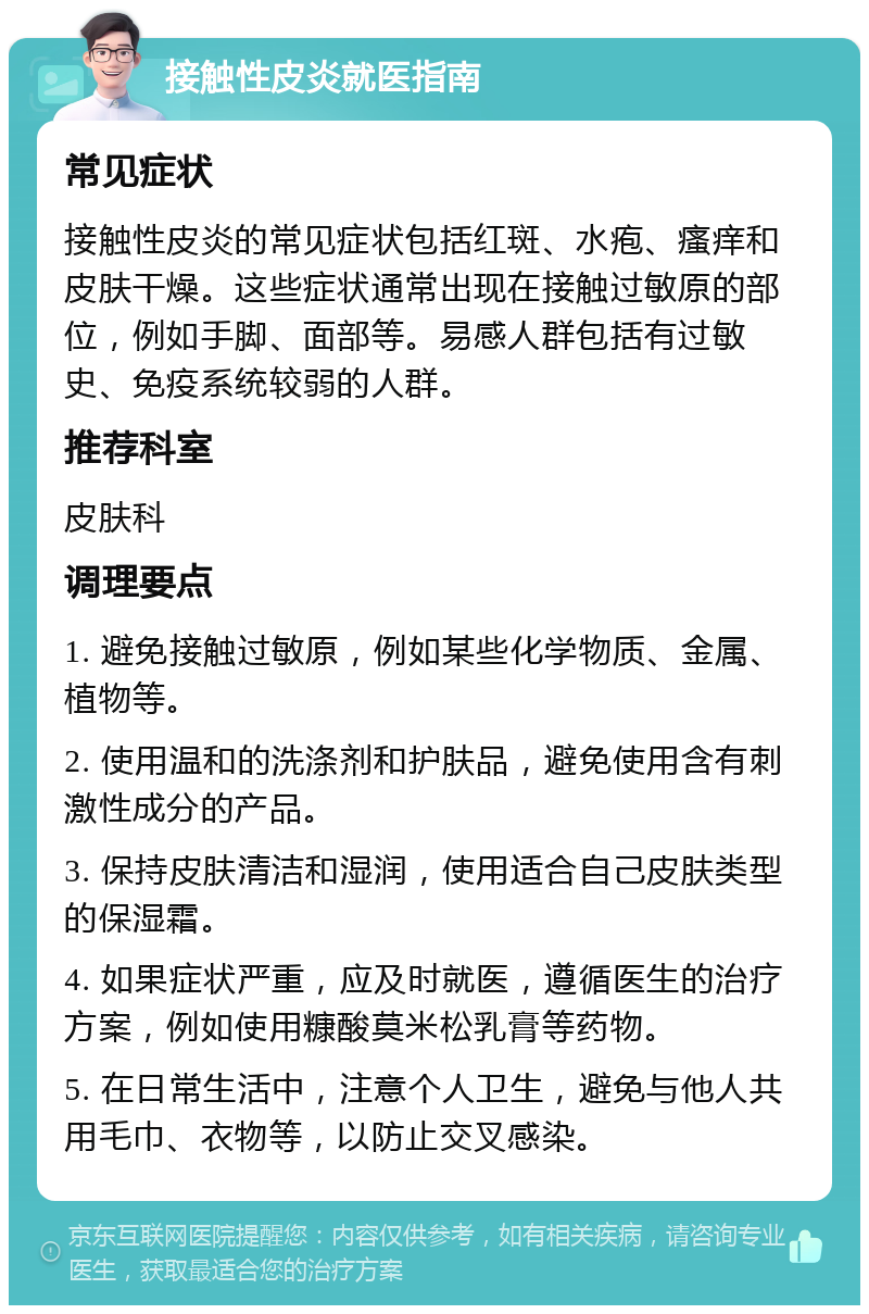 接触性皮炎就医指南 常见症状 接触性皮炎的常见症状包括红斑、水疱、瘙痒和皮肤干燥。这些症状通常出现在接触过敏原的部位，例如手脚、面部等。易感人群包括有过敏史、免疫系统较弱的人群。 推荐科室 皮肤科 调理要点 1. 避免接触过敏原，例如某些化学物质、金属、植物等。 2. 使用温和的洗涤剂和护肤品，避免使用含有刺激性成分的产品。 3. 保持皮肤清洁和湿润，使用适合自己皮肤类型的保湿霜。 4. 如果症状严重，应及时就医，遵循医生的治疗方案，例如使用糠酸莫米松乳膏等药物。 5. 在日常生活中，注意个人卫生，避免与他人共用毛巾、衣物等，以防止交叉感染。