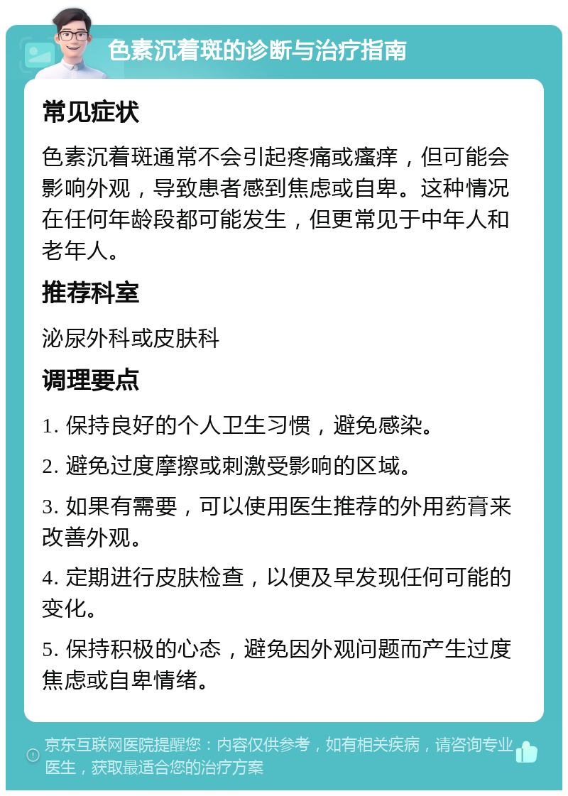 色素沉着斑的诊断与治疗指南 常见症状 色素沉着斑通常不会引起疼痛或瘙痒，但可能会影响外观，导致患者感到焦虑或自卑。这种情况在任何年龄段都可能发生，但更常见于中年人和老年人。 推荐科室 泌尿外科或皮肤科 调理要点 1. 保持良好的个人卫生习惯，避免感染。 2. 避免过度摩擦或刺激受影响的区域。 3. 如果有需要，可以使用医生推荐的外用药膏来改善外观。 4. 定期进行皮肤检查，以便及早发现任何可能的变化。 5. 保持积极的心态，避免因外观问题而产生过度焦虑或自卑情绪。