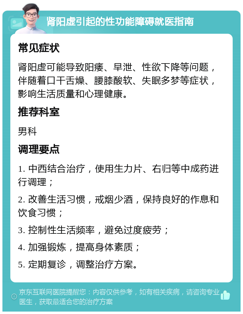 肾阳虚引起的性功能障碍就医指南 常见症状 肾阳虚可能导致阳痿、早泄、性欲下降等问题，伴随着口干舌燥、腰膝酸软、失眠多梦等症状，影响生活质量和心理健康。 推荐科室 男科 调理要点 1. 中西结合治疗，使用生力片、右归等中成药进行调理； 2. 改善生活习惯，戒烟少酒，保持良好的作息和饮食习惯； 3. 控制性生活频率，避免过度疲劳； 4. 加强锻炼，提高身体素质； 5. 定期复诊，调整治疗方案。