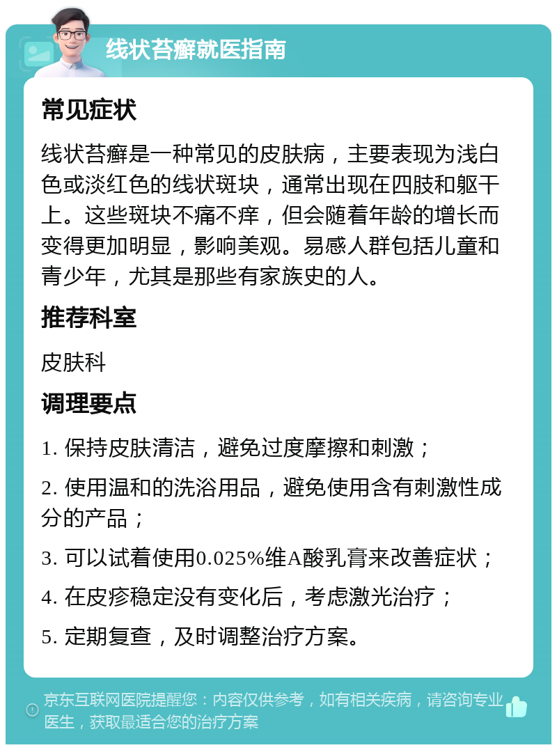 线状苔癣就医指南 常见症状 线状苔癣是一种常见的皮肤病，主要表现为浅白色或淡红色的线状斑块，通常出现在四肢和躯干上。这些斑块不痛不痒，但会随着年龄的增长而变得更加明显，影响美观。易感人群包括儿童和青少年，尤其是那些有家族史的人。 推荐科室 皮肤科 调理要点 1. 保持皮肤清洁，避免过度摩擦和刺激； 2. 使用温和的洗浴用品，避免使用含有刺激性成分的产品； 3. 可以试着使用0.025%维A酸乳膏来改善症状； 4. 在皮疹稳定没有变化后，考虑激光治疗； 5. 定期复查，及时调整治疗方案。