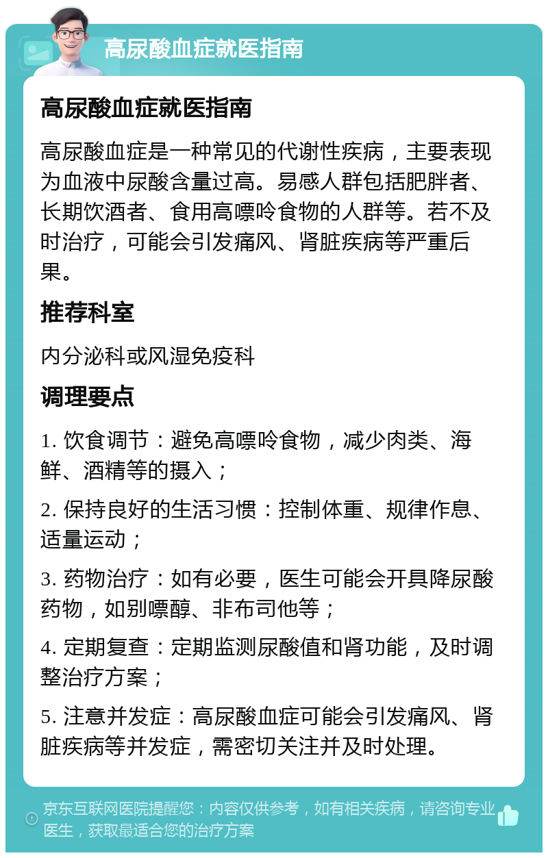 高尿酸血症就医指南 高尿酸血症就医指南 高尿酸血症是一种常见的代谢性疾病，主要表现为血液中尿酸含量过高。易感人群包括肥胖者、长期饮酒者、食用高嘌呤食物的人群等。若不及时治疗，可能会引发痛风、肾脏疾病等严重后果。 推荐科室 内分泌科或风湿免疫科 调理要点 1. 饮食调节：避免高嘌呤食物，减少肉类、海鲜、酒精等的摄入； 2. 保持良好的生活习惯：控制体重、规律作息、适量运动； 3. 药物治疗：如有必要，医生可能会开具降尿酸药物，如别嘌醇、非布司他等； 4. 定期复查：定期监测尿酸值和肾功能，及时调整治疗方案； 5. 注意并发症：高尿酸血症可能会引发痛风、肾脏疾病等并发症，需密切关注并及时处理。