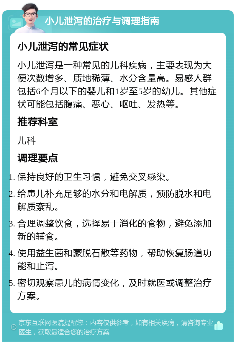 小儿泄泻的治疗与调理指南 小儿泄泻的常见症状 小儿泄泻是一种常见的儿科疾病，主要表现为大便次数增多、质地稀薄、水分含量高。易感人群包括6个月以下的婴儿和1岁至5岁的幼儿。其他症状可能包括腹痛、恶心、呕吐、发热等。 推荐科室 儿科 调理要点 保持良好的卫生习惯，避免交叉感染。 给患儿补充足够的水分和电解质，预防脱水和电解质紊乱。 合理调整饮食，选择易于消化的食物，避免添加新的辅食。 使用益生菌和蒙脱石散等药物，帮助恢复肠道功能和止泻。 密切观察患儿的病情变化，及时就医或调整治疗方案。