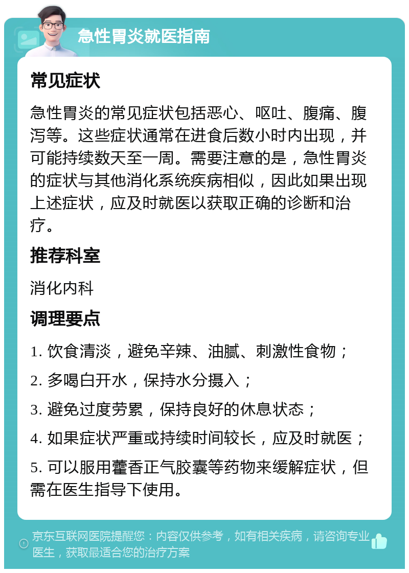 急性胃炎就医指南 常见症状 急性胃炎的常见症状包括恶心、呕吐、腹痛、腹泻等。这些症状通常在进食后数小时内出现，并可能持续数天至一周。需要注意的是，急性胃炎的症状与其他消化系统疾病相似，因此如果出现上述症状，应及时就医以获取正确的诊断和治疗。 推荐科室 消化内科 调理要点 1. 饮食清淡，避免辛辣、油腻、刺激性食物； 2. 多喝白开水，保持水分摄入； 3. 避免过度劳累，保持良好的休息状态； 4. 如果症状严重或持续时间较长，应及时就医； 5. 可以服用藿香正气胶囊等药物来缓解症状，但需在医生指导下使用。