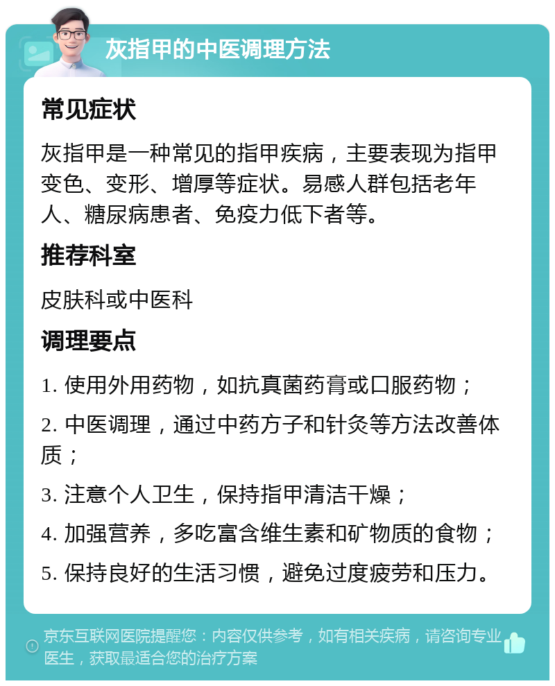 灰指甲的中医调理方法 常见症状 灰指甲是一种常见的指甲疾病，主要表现为指甲变色、变形、增厚等症状。易感人群包括老年人、糖尿病患者、免疫力低下者等。 推荐科室 皮肤科或中医科 调理要点 1. 使用外用药物，如抗真菌药膏或口服药物； 2. 中医调理，通过中药方子和针灸等方法改善体质； 3. 注意个人卫生，保持指甲清洁干燥； 4. 加强营养，多吃富含维生素和矿物质的食物； 5. 保持良好的生活习惯，避免过度疲劳和压力。