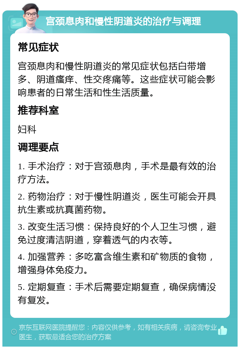 宫颈息肉和慢性阴道炎的治疗与调理 常见症状 宫颈息肉和慢性阴道炎的常见症状包括白带增多、阴道瘙痒、性交疼痛等。这些症状可能会影响患者的日常生活和性生活质量。 推荐科室 妇科 调理要点 1. 手术治疗：对于宫颈息肉，手术是最有效的治疗方法。 2. 药物治疗：对于慢性阴道炎，医生可能会开具抗生素或抗真菌药物。 3. 改变生活习惯：保持良好的个人卫生习惯，避免过度清洁阴道，穿着透气的内衣等。 4. 加强营养：多吃富含维生素和矿物质的食物，增强身体免疫力。 5. 定期复查：手术后需要定期复查，确保病情没有复发。