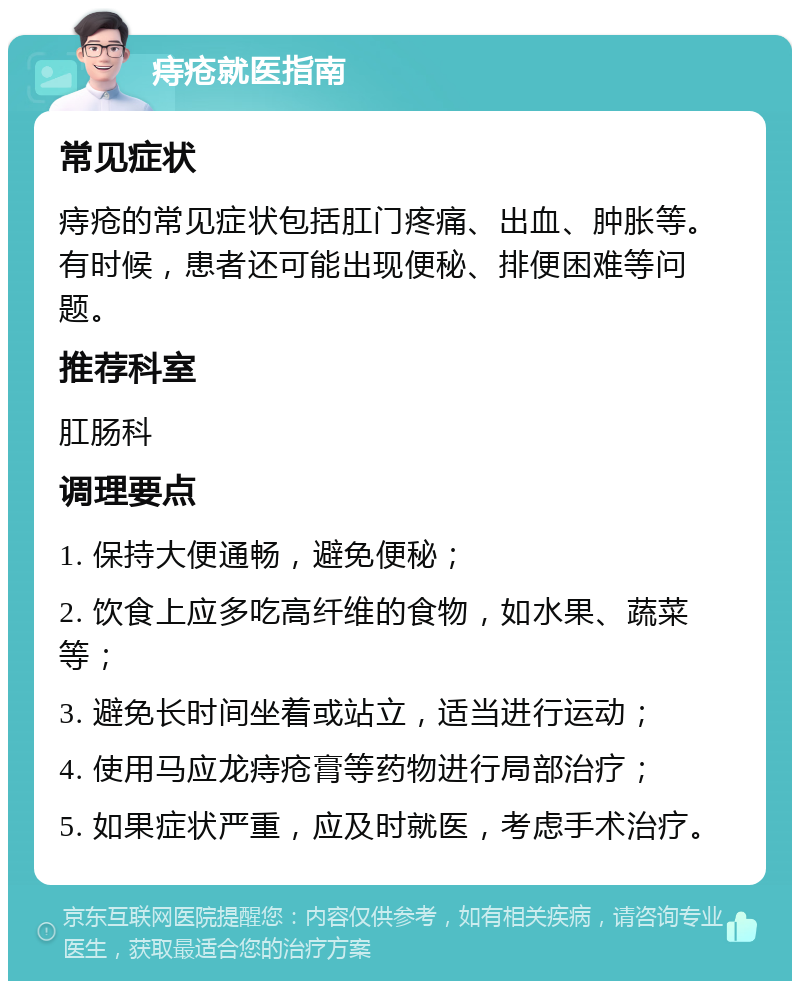 痔疮就医指南 常见症状 痔疮的常见症状包括肛门疼痛、出血、肿胀等。有时候，患者还可能出现便秘、排便困难等问题。 推荐科室 肛肠科 调理要点 1. 保持大便通畅，避免便秘； 2. 饮食上应多吃高纤维的食物，如水果、蔬菜等； 3. 避免长时间坐着或站立，适当进行运动； 4. 使用马应龙痔疮膏等药物进行局部治疗； 5. 如果症状严重，应及时就医，考虑手术治疗。