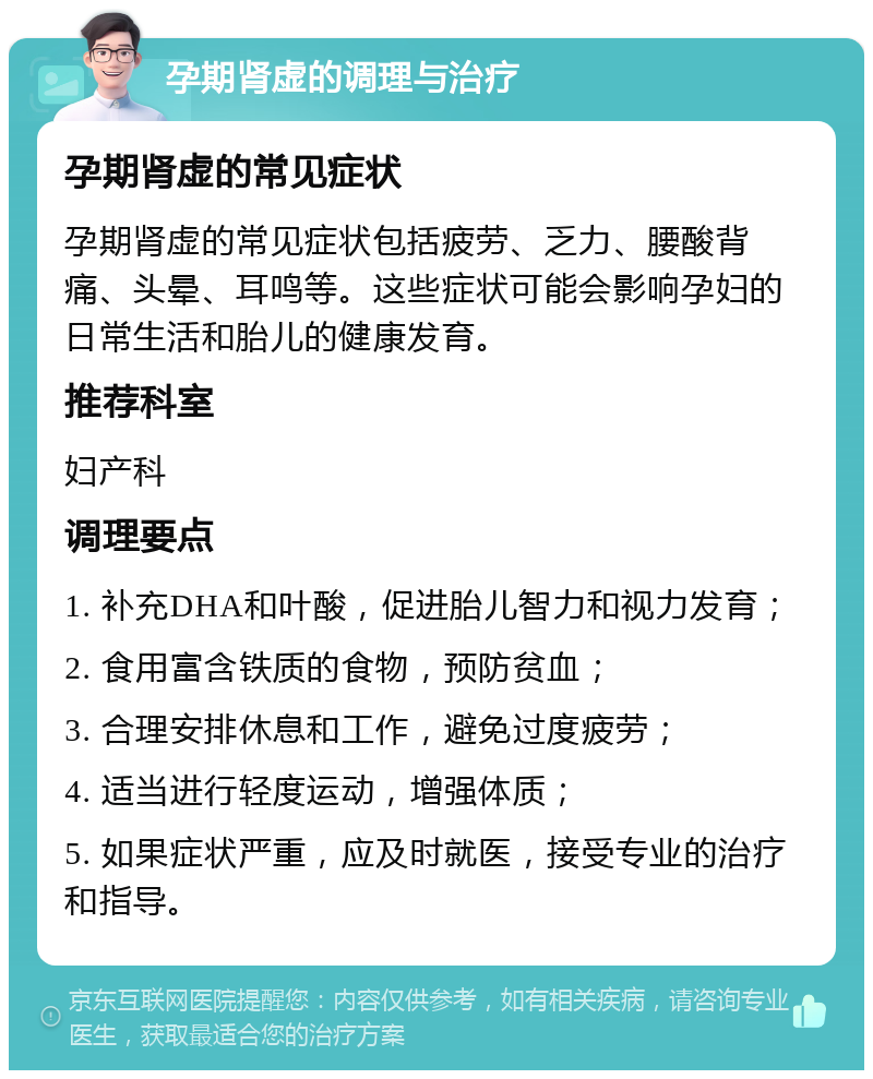 孕期肾虚的调理与治疗 孕期肾虚的常见症状 孕期肾虚的常见症状包括疲劳、乏力、腰酸背痛、头晕、耳鸣等。这些症状可能会影响孕妇的日常生活和胎儿的健康发育。 推荐科室 妇产科 调理要点 1. 补充DHA和叶酸，促进胎儿智力和视力发育； 2. 食用富含铁质的食物，预防贫血； 3. 合理安排休息和工作，避免过度疲劳； 4. 适当进行轻度运动，增强体质； 5. 如果症状严重，应及时就医，接受专业的治疗和指导。