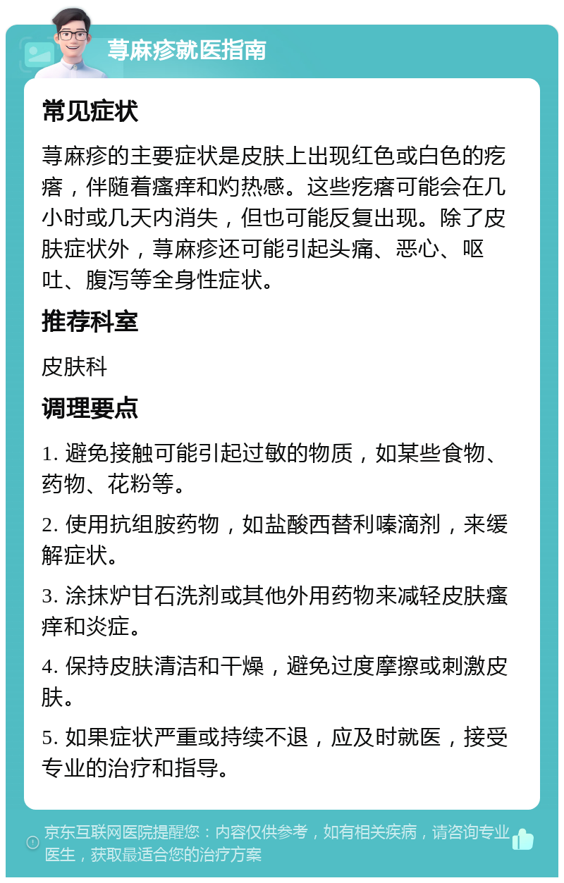 荨麻疹就医指南 常见症状 荨麻疹的主要症状是皮肤上出现红色或白色的疙瘩，伴随着瘙痒和灼热感。这些疙瘩可能会在几小时或几天内消失，但也可能反复出现。除了皮肤症状外，荨麻疹还可能引起头痛、恶心、呕吐、腹泻等全身性症状。 推荐科室 皮肤科 调理要点 1. 避免接触可能引起过敏的物质，如某些食物、药物、花粉等。 2. 使用抗组胺药物，如盐酸西替利嗪滴剂，来缓解症状。 3. 涂抹炉甘石洗剂或其他外用药物来减轻皮肤瘙痒和炎症。 4. 保持皮肤清洁和干燥，避免过度摩擦或刺激皮肤。 5. 如果症状严重或持续不退，应及时就医，接受专业的治疗和指导。