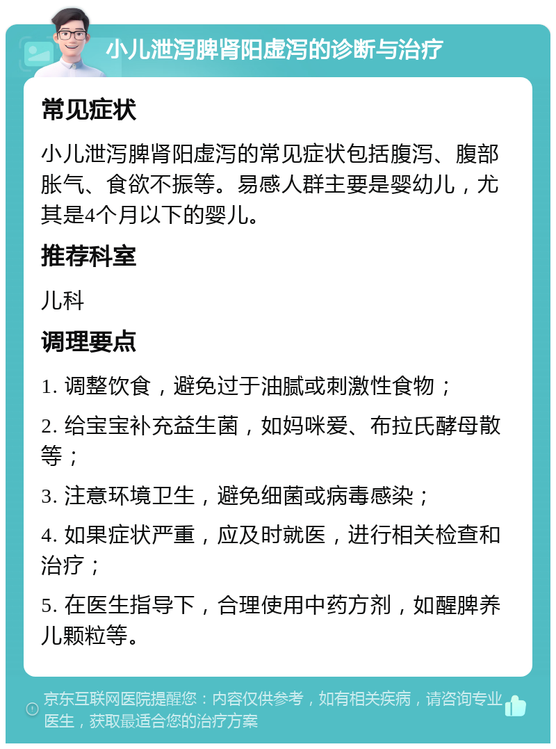 小儿泄泻脾肾阳虚泻的诊断与治疗 常见症状 小儿泄泻脾肾阳虚泻的常见症状包括腹泻、腹部胀气、食欲不振等。易感人群主要是婴幼儿，尤其是4个月以下的婴儿。 推荐科室 儿科 调理要点 1. 调整饮食，避免过于油腻或刺激性食物； 2. 给宝宝补充益生菌，如妈咪爱、布拉氏酵母散等； 3. 注意环境卫生，避免细菌或病毒感染； 4. 如果症状严重，应及时就医，进行相关检查和治疗； 5. 在医生指导下，合理使用中药方剂，如醒脾养儿颗粒等。