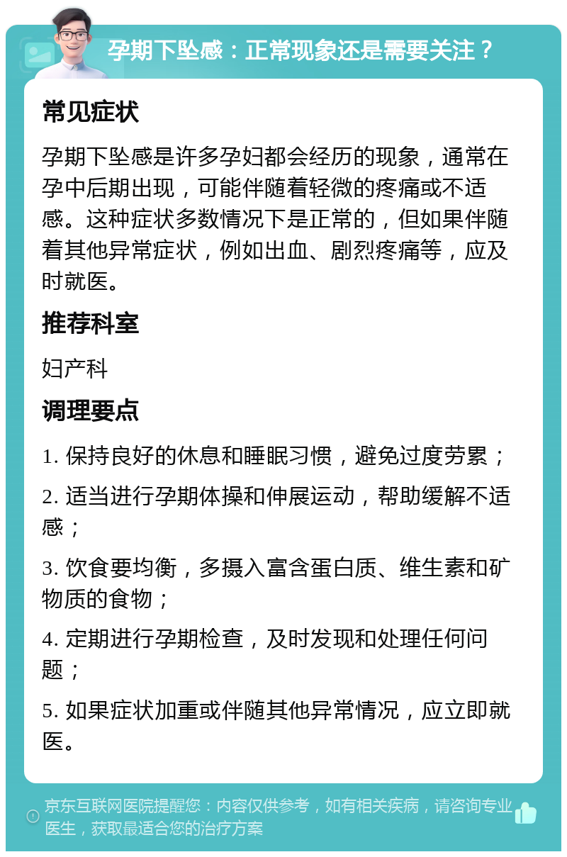 孕期下坠感：正常现象还是需要关注？ 常见症状 孕期下坠感是许多孕妇都会经历的现象，通常在孕中后期出现，可能伴随着轻微的疼痛或不适感。这种症状多数情况下是正常的，但如果伴随着其他异常症状，例如出血、剧烈疼痛等，应及时就医。 推荐科室 妇产科 调理要点 1. 保持良好的休息和睡眠习惯，避免过度劳累； 2. 适当进行孕期体操和伸展运动，帮助缓解不适感； 3. 饮食要均衡，多摄入富含蛋白质、维生素和矿物质的食物； 4. 定期进行孕期检查，及时发现和处理任何问题； 5. 如果症状加重或伴随其他异常情况，应立即就医。