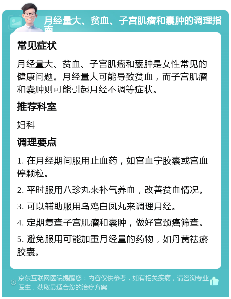 月经量大、贫血、子宫肌瘤和囊肿的调理指南 常见症状 月经量大、贫血、子宫肌瘤和囊肿是女性常见的健康问题。月经量大可能导致贫血，而子宫肌瘤和囊肿则可能引起月经不调等症状。 推荐科室 妇科 调理要点 1. 在月经期间服用止血药，如宫血宁胶囊或宫血停颗粒。 2. 平时服用八珍丸来补气养血，改善贫血情况。 3. 可以辅助服用乌鸡白凤丸来调理月经。 4. 定期复查子宫肌瘤和囊肿，做好宫颈癌筛查。 5. 避免服用可能加重月经量的药物，如丹黄祛瘀胶囊。