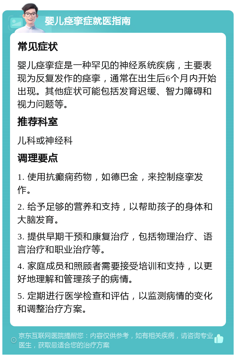 婴儿痉挛症就医指南 常见症状 婴儿痉挛症是一种罕见的神经系统疾病，主要表现为反复发作的痉挛，通常在出生后6个月内开始出现。其他症状可能包括发育迟缓、智力障碍和视力问题等。 推荐科室 儿科或神经科 调理要点 1. 使用抗癫痫药物，如德巴金，来控制痉挛发作。 2. 给予足够的营养和支持，以帮助孩子的身体和大脑发育。 3. 提供早期干预和康复治疗，包括物理治疗、语言治疗和职业治疗等。 4. 家庭成员和照顾者需要接受培训和支持，以更好地理解和管理孩子的病情。 5. 定期进行医学检查和评估，以监测病情的变化和调整治疗方案。