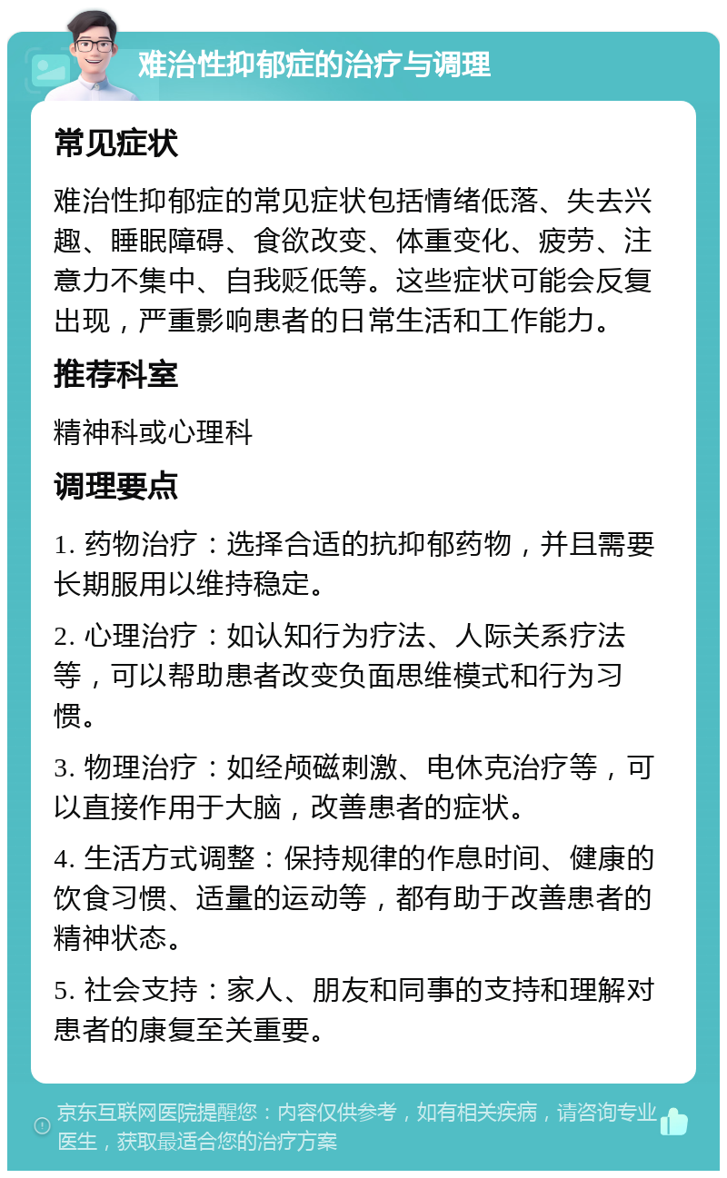 难治性抑郁症的治疗与调理 常见症状 难治性抑郁症的常见症状包括情绪低落、失去兴趣、睡眠障碍、食欲改变、体重变化、疲劳、注意力不集中、自我贬低等。这些症状可能会反复出现，严重影响患者的日常生活和工作能力。 推荐科室 精神科或心理科 调理要点 1. 药物治疗：选择合适的抗抑郁药物，并且需要长期服用以维持稳定。 2. 心理治疗：如认知行为疗法、人际关系疗法等，可以帮助患者改变负面思维模式和行为习惯。 3. 物理治疗：如经颅磁刺激、电休克治疗等，可以直接作用于大脑，改善患者的症状。 4. 生活方式调整：保持规律的作息时间、健康的饮食习惯、适量的运动等，都有助于改善患者的精神状态。 5. 社会支持：家人、朋友和同事的支持和理解对患者的康复至关重要。