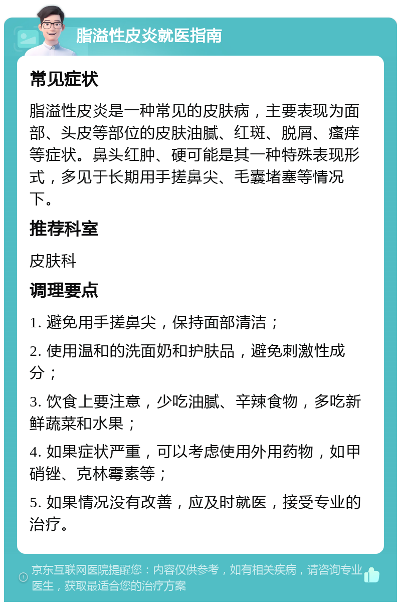 脂溢性皮炎就医指南 常见症状 脂溢性皮炎是一种常见的皮肤病，主要表现为面部、头皮等部位的皮肤油腻、红斑、脱屑、瘙痒等症状。鼻头红肿、硬可能是其一种特殊表现形式，多见于长期用手搓鼻尖、毛囊堵塞等情况下。 推荐科室 皮肤科 调理要点 1. 避免用手搓鼻尖，保持面部清洁； 2. 使用温和的洗面奶和护肤品，避免刺激性成分； 3. 饮食上要注意，少吃油腻、辛辣食物，多吃新鲜蔬菜和水果； 4. 如果症状严重，可以考虑使用外用药物，如甲硝锉、克林霉素等； 5. 如果情况没有改善，应及时就医，接受专业的治疗。