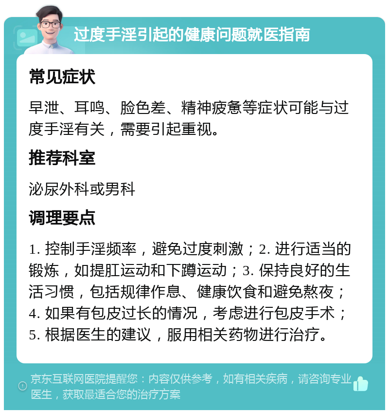 过度手淫引起的健康问题就医指南 常见症状 早泄、耳鸣、脸色差、精神疲惫等症状可能与过度手淫有关，需要引起重视。 推荐科室 泌尿外科或男科 调理要点 1. 控制手淫频率，避免过度刺激；2. 进行适当的锻炼，如提肛运动和下蹲运动；3. 保持良好的生活习惯，包括规律作息、健康饮食和避免熬夜；4. 如果有包皮过长的情况，考虑进行包皮手术；5. 根据医生的建议，服用相关药物进行治疗。