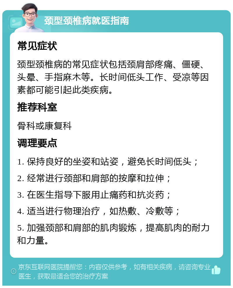 颈型颈椎病就医指南 常见症状 颈型颈椎病的常见症状包括颈肩部疼痛、僵硬、头晕、手指麻木等。长时间低头工作、受凉等因素都可能引起此类疾病。 推荐科室 骨科或康复科 调理要点 1. 保持良好的坐姿和站姿，避免长时间低头； 2. 经常进行颈部和肩部的按摩和拉伸； 3. 在医生指导下服用止痛药和抗炎药； 4. 适当进行物理治疗，如热敷、冷敷等； 5. 加强颈部和肩部的肌肉锻炼，提高肌肉的耐力和力量。