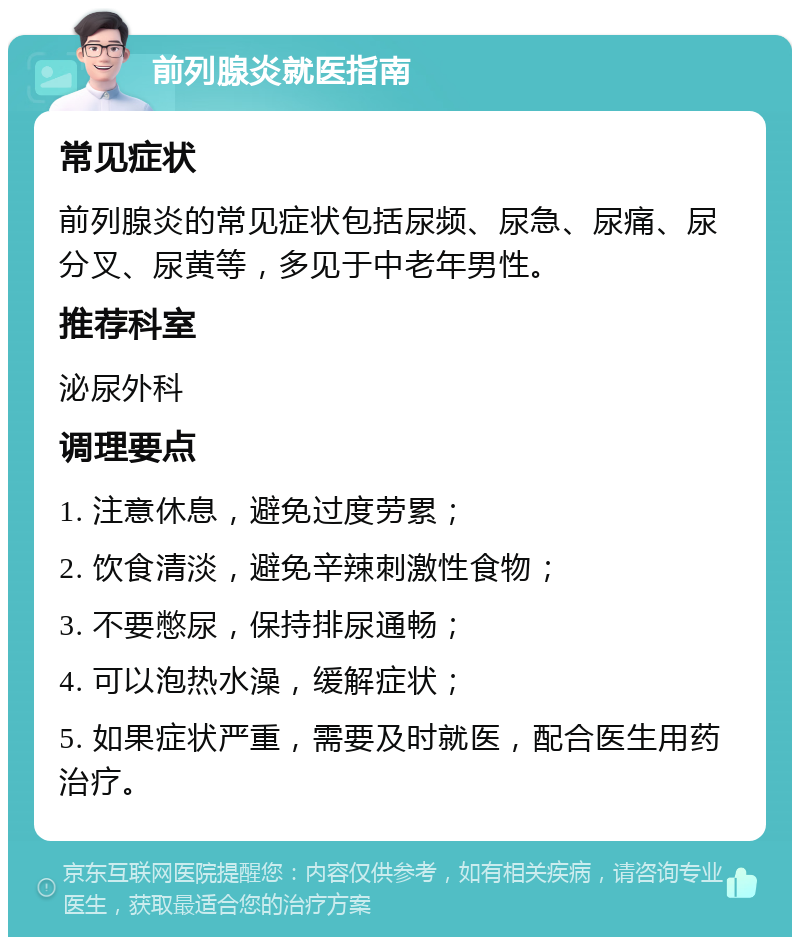 前列腺炎就医指南 常见症状 前列腺炎的常见症状包括尿频、尿急、尿痛、尿分叉、尿黄等，多见于中老年男性。 推荐科室 泌尿外科 调理要点 1. 注意休息，避免过度劳累； 2. 饮食清淡，避免辛辣刺激性食物； 3. 不要憋尿，保持排尿通畅； 4. 可以泡热水澡，缓解症状； 5. 如果症状严重，需要及时就医，配合医生用药治疗。