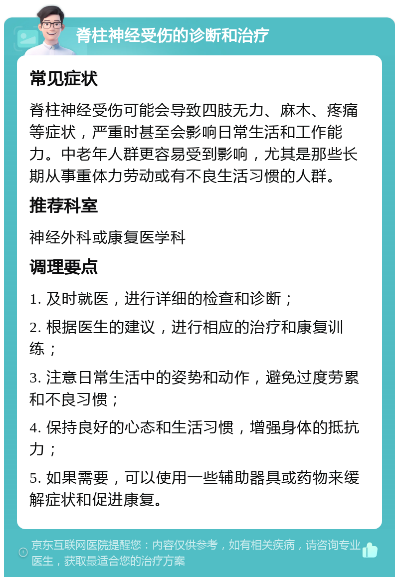 脊柱神经受伤的诊断和治疗 常见症状 脊柱神经受伤可能会导致四肢无力、麻木、疼痛等症状，严重时甚至会影响日常生活和工作能力。中老年人群更容易受到影响，尤其是那些长期从事重体力劳动或有不良生活习惯的人群。 推荐科室 神经外科或康复医学科 调理要点 1. 及时就医，进行详细的检查和诊断； 2. 根据医生的建议，进行相应的治疗和康复训练； 3. 注意日常生活中的姿势和动作，避免过度劳累和不良习惯； 4. 保持良好的心态和生活习惯，增强身体的抵抗力； 5. 如果需要，可以使用一些辅助器具或药物来缓解症状和促进康复。