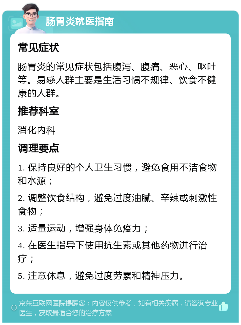 肠胃炎就医指南 常见症状 肠胃炎的常见症状包括腹泻、腹痛、恶心、呕吐等。易感人群主要是生活习惯不规律、饮食不健康的人群。 推荐科室 消化内科 调理要点 1. 保持良好的个人卫生习惯，避免食用不洁食物和水源； 2. 调整饮食结构，避免过度油腻、辛辣或刺激性食物； 3. 适量运动，增强身体免疫力； 4. 在医生指导下使用抗生素或其他药物进行治疗； 5. 注意休息，避免过度劳累和精神压力。