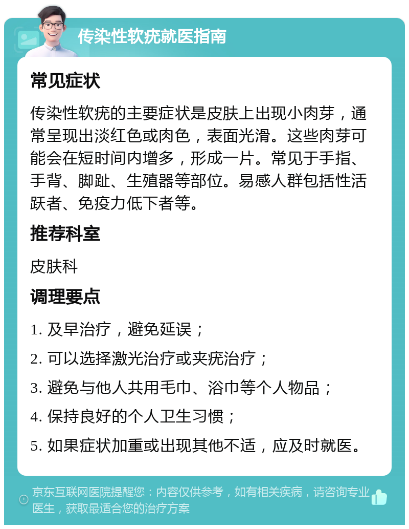 传染性软疣就医指南 常见症状 传染性软疣的主要症状是皮肤上出现小肉芽，通常呈现出淡红色或肉色，表面光滑。这些肉芽可能会在短时间内增多，形成一片。常见于手指、手背、脚趾、生殖器等部位。易感人群包括性活跃者、免疫力低下者等。 推荐科室 皮肤科 调理要点 1. 及早治疗，避免延误； 2. 可以选择激光治疗或夹疣治疗； 3. 避免与他人共用毛巾、浴巾等个人物品； 4. 保持良好的个人卫生习惯； 5. 如果症状加重或出现其他不适，应及时就医。