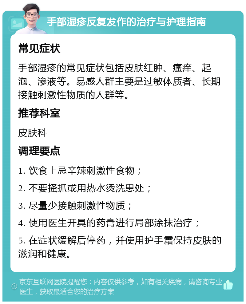 手部湿疹反复发作的治疗与护理指南 常见症状 手部湿疹的常见症状包括皮肤红肿、瘙痒、起泡、渗液等。易感人群主要是过敏体质者、长期接触刺激性物质的人群等。 推荐科室 皮肤科 调理要点 1. 饮食上忌辛辣刺激性食物； 2. 不要搔抓或用热水烫洗患处； 3. 尽量少接触刺激性物质； 4. 使用医生开具的药膏进行局部涂抹治疗； 5. 在症状缓解后停药，并使用护手霜保持皮肤的滋润和健康。