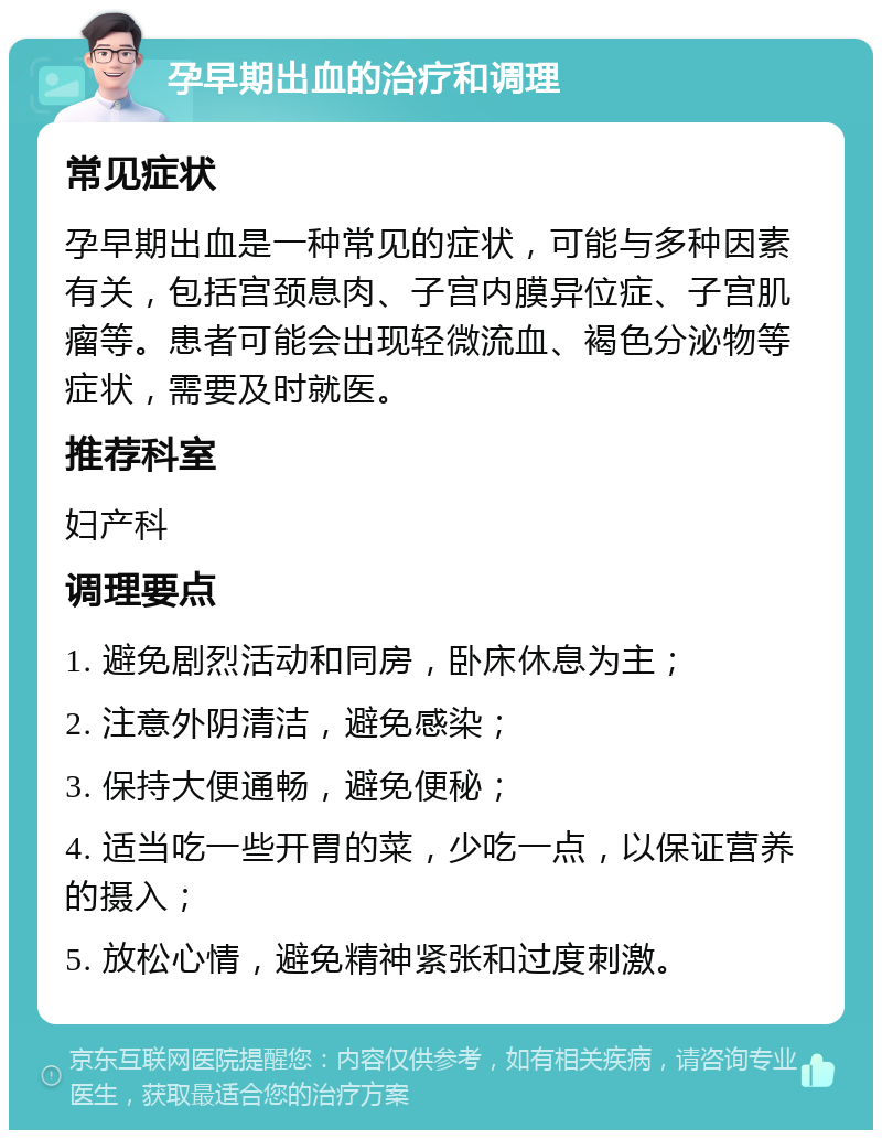 孕早期出血的治疗和调理 常见症状 孕早期出血是一种常见的症状，可能与多种因素有关，包括宫颈息肉、子宫内膜异位症、子宫肌瘤等。患者可能会出现轻微流血、褐色分泌物等症状，需要及时就医。 推荐科室 妇产科 调理要点 1. 避免剧烈活动和同房，卧床休息为主； 2. 注意外阴清洁，避免感染； 3. 保持大便通畅，避免便秘； 4. 适当吃一些开胃的菜，少吃一点，以保证营养的摄入； 5. 放松心情，避免精神紧张和过度刺激。