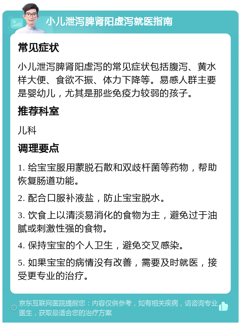 小儿泄泻脾肾阳虚泻就医指南 常见症状 小儿泄泻脾肾阳虚泻的常见症状包括腹泻、黄水样大便、食欲不振、体力下降等。易感人群主要是婴幼儿，尤其是那些免疫力较弱的孩子。 推荐科室 儿科 调理要点 1. 给宝宝服用蒙脱石散和双歧杆菌等药物，帮助恢复肠道功能。 2. 配合口服补液盐，防止宝宝脱水。 3. 饮食上以清淡易消化的食物为主，避免过于油腻或刺激性强的食物。 4. 保持宝宝的个人卫生，避免交叉感染。 5. 如果宝宝的病情没有改善，需要及时就医，接受更专业的治疗。