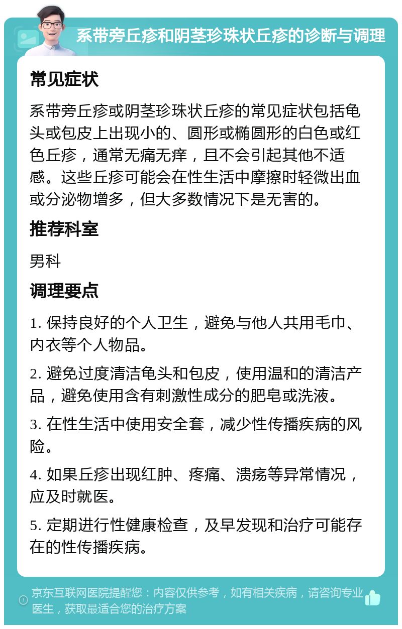 系带旁丘疹和阴茎珍珠状丘疹的诊断与调理 常见症状 系带旁丘疹或阴茎珍珠状丘疹的常见症状包括龟头或包皮上出现小的、圆形或椭圆形的白色或红色丘疹，通常无痛无痒，且不会引起其他不适感。这些丘疹可能会在性生活中摩擦时轻微出血或分泌物增多，但大多数情况下是无害的。 推荐科室 男科 调理要点 1. 保持良好的个人卫生，避免与他人共用毛巾、内衣等个人物品。 2. 避免过度清洁龟头和包皮，使用温和的清洁产品，避免使用含有刺激性成分的肥皂或洗液。 3. 在性生活中使用安全套，减少性传播疾病的风险。 4. 如果丘疹出现红肿、疼痛、溃疡等异常情况，应及时就医。 5. 定期进行性健康检查，及早发现和治疗可能存在的性传播疾病。