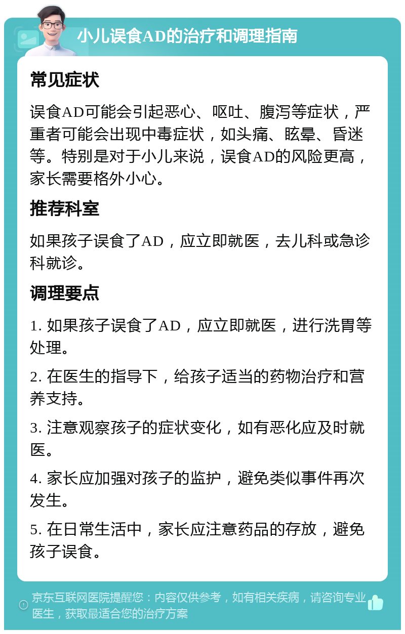 小儿误食AD的治疗和调理指南 常见症状 误食AD可能会引起恶心、呕吐、腹泻等症状，严重者可能会出现中毒症状，如头痛、眩晕、昏迷等。特别是对于小儿来说，误食AD的风险更高，家长需要格外小心。 推荐科室 如果孩子误食了AD，应立即就医，去儿科或急诊科就诊。 调理要点 1. 如果孩子误食了AD，应立即就医，进行洗胃等处理。 2. 在医生的指导下，给孩子适当的药物治疗和营养支持。 3. 注意观察孩子的症状变化，如有恶化应及时就医。 4. 家长应加强对孩子的监护，避免类似事件再次发生。 5. 在日常生活中，家长应注意药品的存放，避免孩子误食。