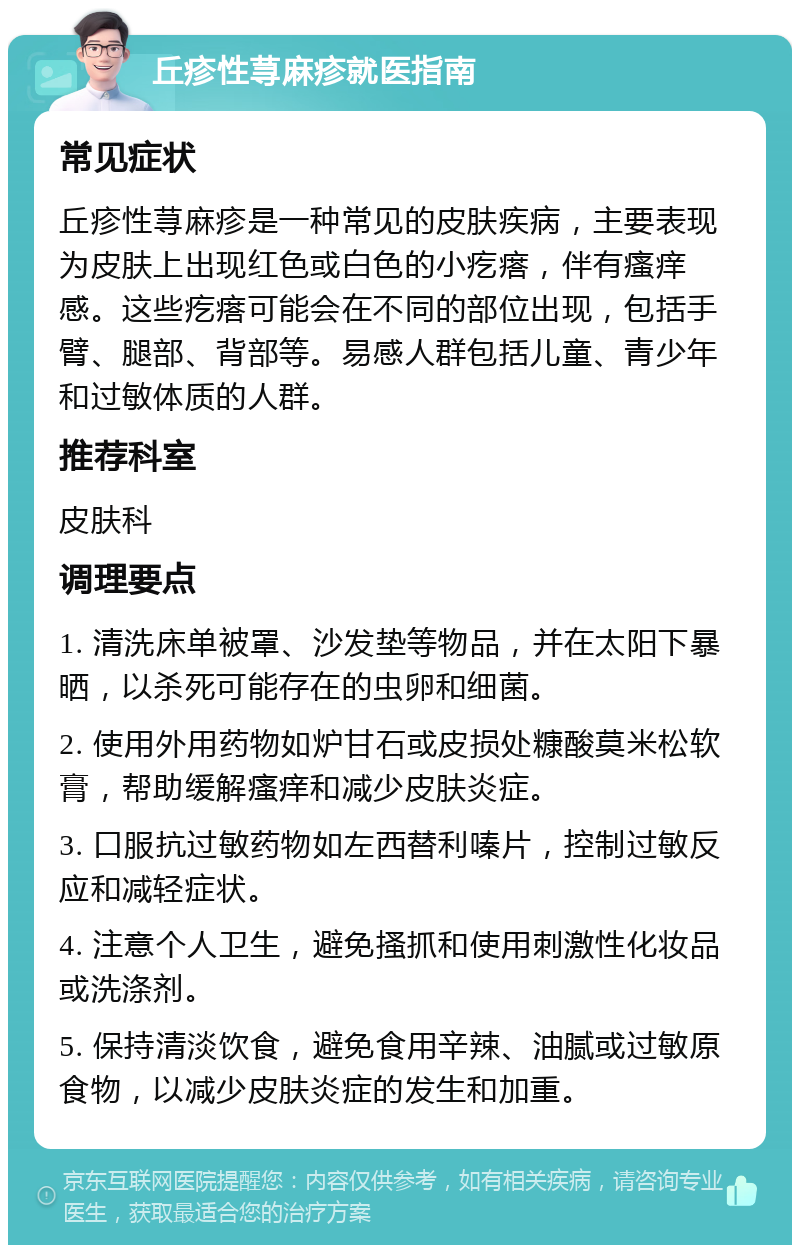 丘疹性荨麻疹就医指南 常见症状 丘疹性荨麻疹是一种常见的皮肤疾病，主要表现为皮肤上出现红色或白色的小疙瘩，伴有瘙痒感。这些疙瘩可能会在不同的部位出现，包括手臂、腿部、背部等。易感人群包括儿童、青少年和过敏体质的人群。 推荐科室 皮肤科 调理要点 1. 清洗床单被罩、沙发垫等物品，并在太阳下暴晒，以杀死可能存在的虫卵和细菌。 2. 使用外用药物如炉甘石或皮损处糠酸莫米松软膏，帮助缓解瘙痒和减少皮肤炎症。 3. 口服抗过敏药物如左西替利嗪片，控制过敏反应和减轻症状。 4. 注意个人卫生，避免搔抓和使用刺激性化妆品或洗涤剂。 5. 保持清淡饮食，避免食用辛辣、油腻或过敏原食物，以减少皮肤炎症的发生和加重。