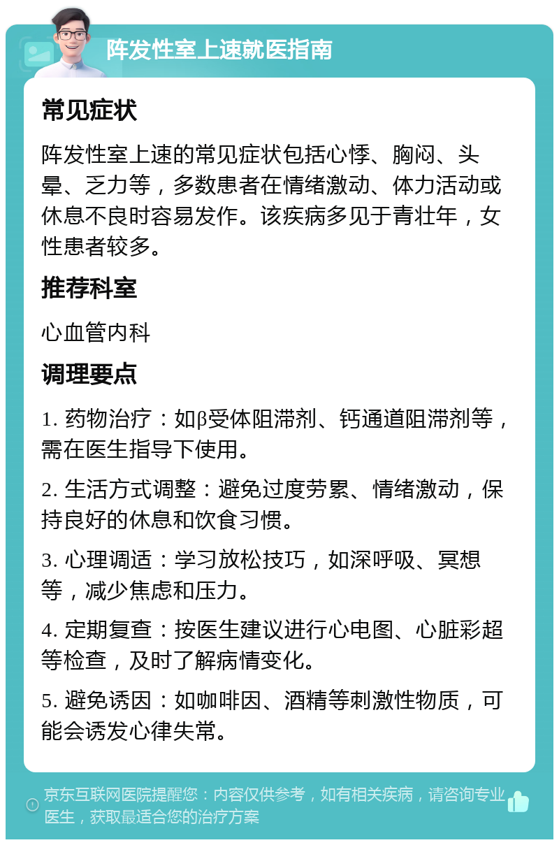 阵发性室上速就医指南 常见症状 阵发性室上速的常见症状包括心悸、胸闷、头晕、乏力等，多数患者在情绪激动、体力活动或休息不良时容易发作。该疾病多见于青壮年，女性患者较多。 推荐科室 心血管内科 调理要点 1. 药物治疗：如β受体阻滞剂、钙通道阻滞剂等，需在医生指导下使用。 2. 生活方式调整：避免过度劳累、情绪激动，保持良好的休息和饮食习惯。 3. 心理调适：学习放松技巧，如深呼吸、冥想等，减少焦虑和压力。 4. 定期复查：按医生建议进行心电图、心脏彩超等检查，及时了解病情变化。 5. 避免诱因：如咖啡因、酒精等刺激性物质，可能会诱发心律失常。