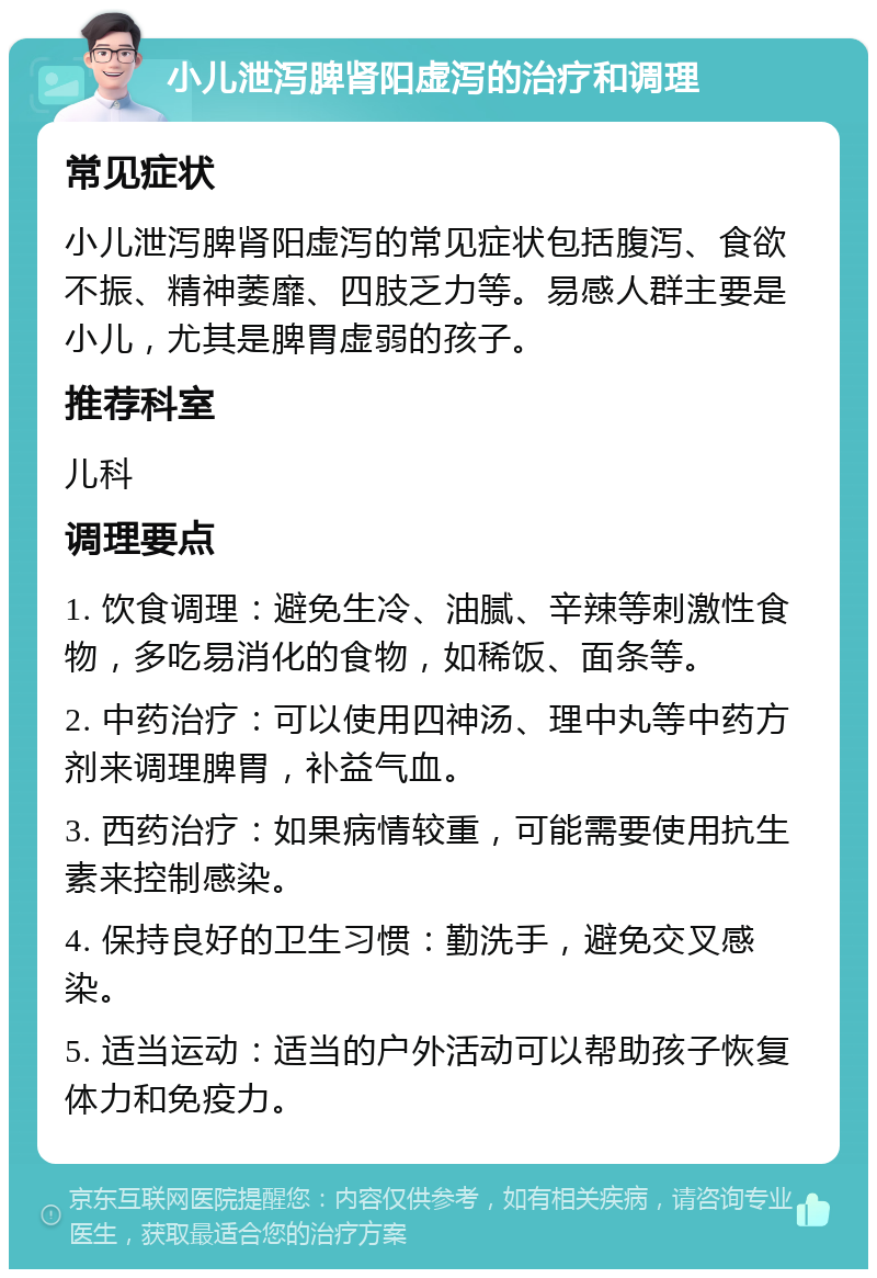 小儿泄泻脾肾阳虚泻的治疗和调理 常见症状 小儿泄泻脾肾阳虚泻的常见症状包括腹泻、食欲不振、精神萎靡、四肢乏力等。易感人群主要是小儿，尤其是脾胃虚弱的孩子。 推荐科室 儿科 调理要点 1. 饮食调理：避免生冷、油腻、辛辣等刺激性食物，多吃易消化的食物，如稀饭、面条等。 2. 中药治疗：可以使用四神汤、理中丸等中药方剂来调理脾胃，补益气血。 3. 西药治疗：如果病情较重，可能需要使用抗生素来控制感染。 4. 保持良好的卫生习惯：勤洗手，避免交叉感染。 5. 适当运动：适当的户外活动可以帮助孩子恢复体力和免疫力。