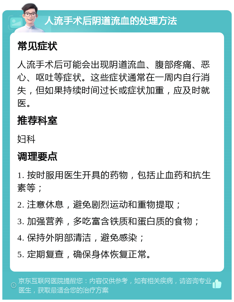 人流手术后阴道流血的处理方法 常见症状 人流手术后可能会出现阴道流血、腹部疼痛、恶心、呕吐等症状。这些症状通常在一周内自行消失，但如果持续时间过长或症状加重，应及时就医。 推荐科室 妇科 调理要点 1. 按时服用医生开具的药物，包括止血药和抗生素等； 2. 注意休息，避免剧烈运动和重物提取； 3. 加强营养，多吃富含铁质和蛋白质的食物； 4. 保持外阴部清洁，避免感染； 5. 定期复查，确保身体恢复正常。