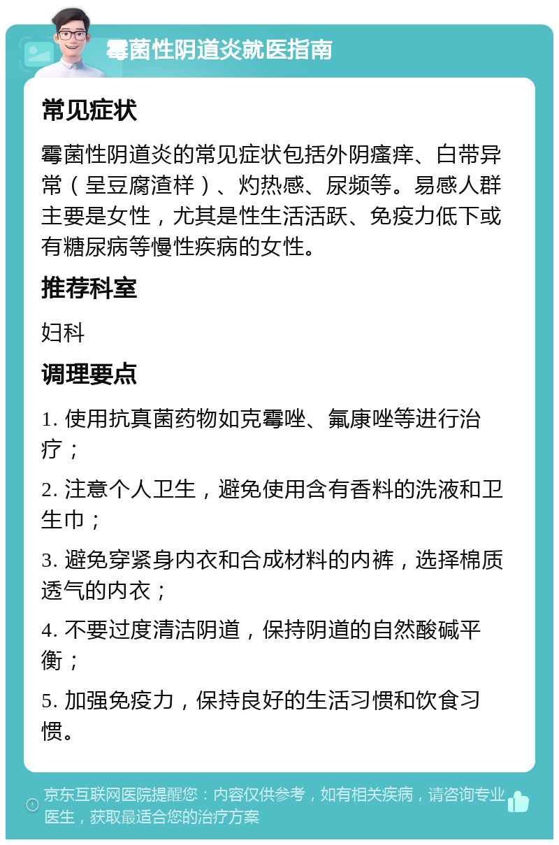 霉菌性阴道炎就医指南 常见症状 霉菌性阴道炎的常见症状包括外阴瘙痒、白带异常（呈豆腐渣样）、灼热感、尿频等。易感人群主要是女性，尤其是性生活活跃、免疫力低下或有糖尿病等慢性疾病的女性。 推荐科室 妇科 调理要点 1. 使用抗真菌药物如克霉唑、氟康唑等进行治疗； 2. 注意个人卫生，避免使用含有香料的洗液和卫生巾； 3. 避免穿紧身内衣和合成材料的内裤，选择棉质透气的内衣； 4. 不要过度清洁阴道，保持阴道的自然酸碱平衡； 5. 加强免疫力，保持良好的生活习惯和饮食习惯。