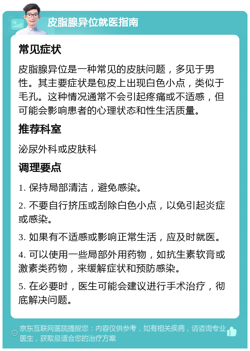 皮脂腺异位就医指南 常见症状 皮脂腺异位是一种常见的皮肤问题，多见于男性。其主要症状是包皮上出现白色小点，类似于毛孔。这种情况通常不会引起疼痛或不适感，但可能会影响患者的心理状态和性生活质量。 推荐科室 泌尿外科或皮肤科 调理要点 1. 保持局部清洁，避免感染。 2. 不要自行挤压或刮除白色小点，以免引起炎症或感染。 3. 如果有不适感或影响正常生活，应及时就医。 4. 可以使用一些局部外用药物，如抗生素软膏或激素类药物，来缓解症状和预防感染。 5. 在必要时，医生可能会建议进行手术治疗，彻底解决问题。