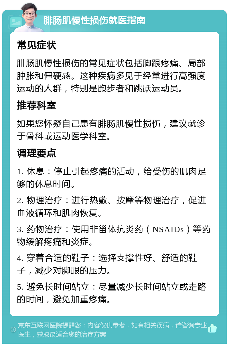 腓肠肌慢性损伤就医指南 常见症状 腓肠肌慢性损伤的常见症状包括脚跟疼痛、局部肿胀和僵硬感。这种疾病多见于经常进行高强度运动的人群，特别是跑步者和跳跃运动员。 推荐科室 如果您怀疑自己患有腓肠肌慢性损伤，建议就诊于骨科或运动医学科室。 调理要点 1. 休息：停止引起疼痛的活动，给受伤的肌肉足够的休息时间。 2. 物理治疗：进行热敷、按摩等物理治疗，促进血液循环和肌肉恢复。 3. 药物治疗：使用非甾体抗炎药（NSAIDs）等药物缓解疼痛和炎症。 4. 穿着合适的鞋子：选择支撑性好、舒适的鞋子，减少对脚跟的压力。 5. 避免长时间站立：尽量减少长时间站立或走路的时间，避免加重疼痛。