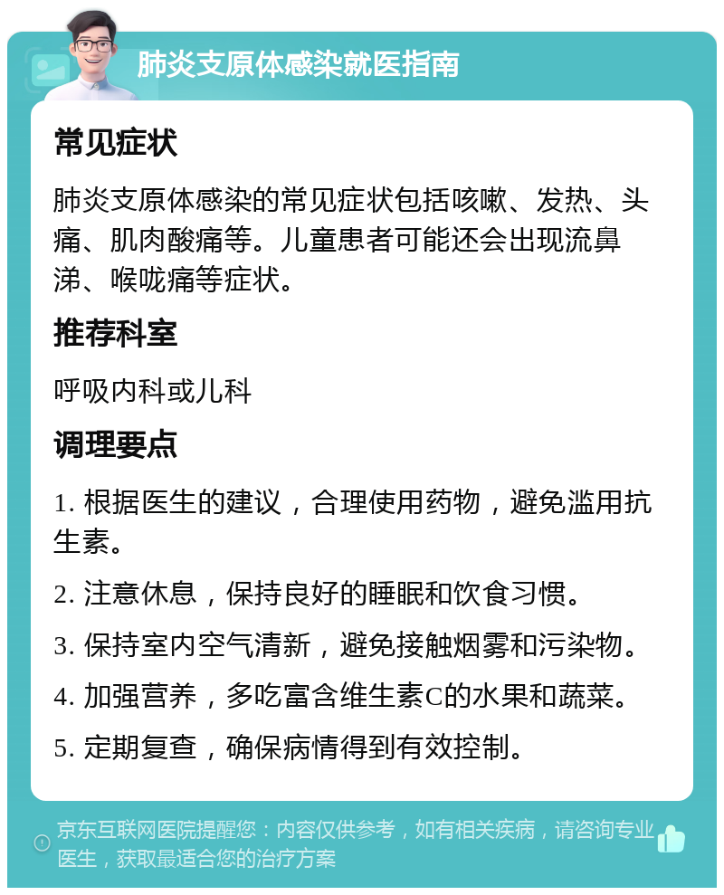 肺炎支原体感染就医指南 常见症状 肺炎支原体感染的常见症状包括咳嗽、发热、头痛、肌肉酸痛等。儿童患者可能还会出现流鼻涕、喉咙痛等症状。 推荐科室 呼吸内科或儿科 调理要点 1. 根据医生的建议，合理使用药物，避免滥用抗生素。 2. 注意休息，保持良好的睡眠和饮食习惯。 3. 保持室内空气清新，避免接触烟雾和污染物。 4. 加强营养，多吃富含维生素C的水果和蔬菜。 5. 定期复查，确保病情得到有效控制。