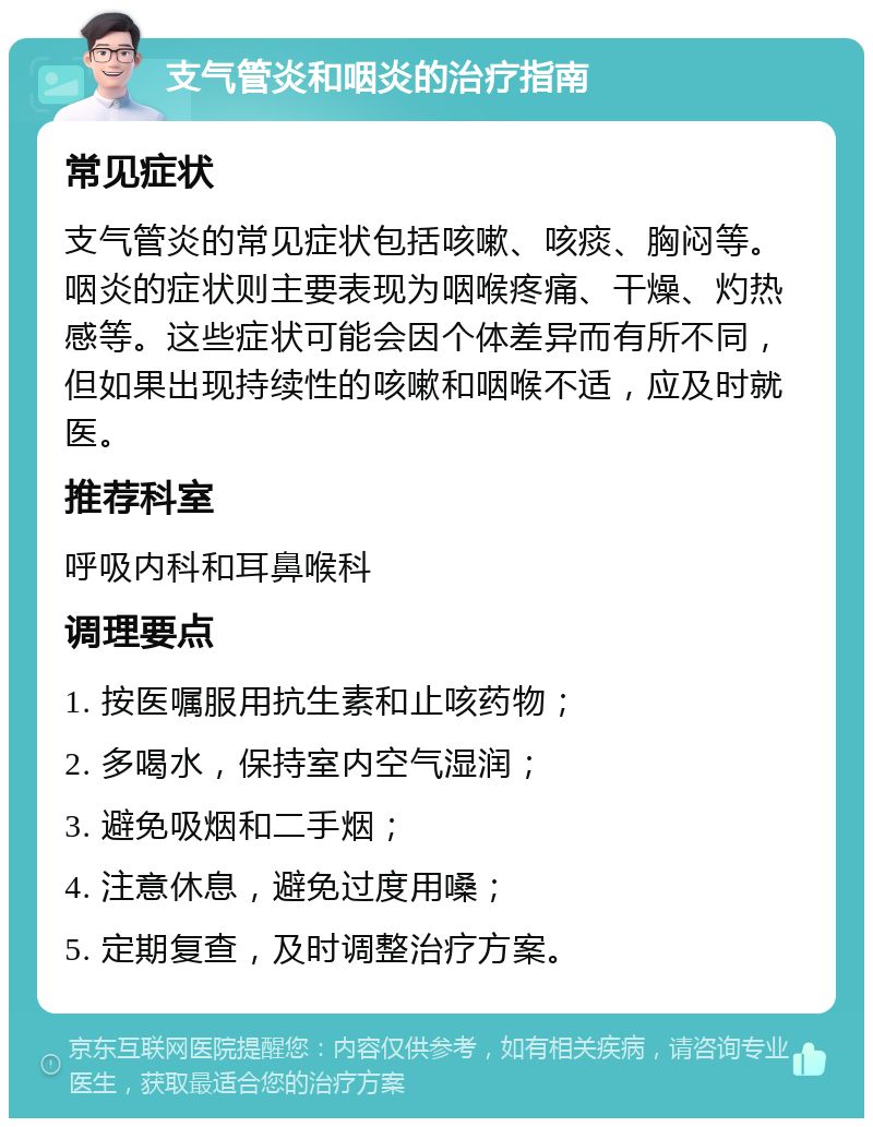 支气管炎和咽炎的治疗指南 常见症状 支气管炎的常见症状包括咳嗽、咳痰、胸闷等。咽炎的症状则主要表现为咽喉疼痛、干燥、灼热感等。这些症状可能会因个体差异而有所不同，但如果出现持续性的咳嗽和咽喉不适，应及时就医。 推荐科室 呼吸内科和耳鼻喉科 调理要点 1. 按医嘱服用抗生素和止咳药物； 2. 多喝水，保持室内空气湿润； 3. 避免吸烟和二手烟； 4. 注意休息，避免过度用嗓； 5. 定期复查，及时调整治疗方案。