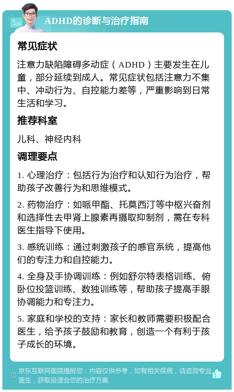 ADHD的诊断与治疗指南 常见症状 注意力缺陷障碍多动症（ADHD）主要发生在儿童，部分延续到成人。常见症状包括注意力不集中、冲动行为、自控能力差等，严重影响到日常生活和学习。 推荐科室 儿科、神经内科 调理要点 1. 心理治疗：包括行为治疗和认知行为治疗，帮助孩子改善行为和思维模式。 2. 药物治疗：如哌甲酯、托莫西汀等中枢兴奋剂和选择性去甲肾上腺素再摄取抑制剂，需在专科医生指导下使用。 3. 感统训练：通过刺激孩子的感官系统，提高他们的专注力和自控能力。 4. 全身及手协调训练：例如舒尔特表格训练、俯卧位投篮训练、数独训练等，帮助孩子提高手眼协调能力和专注力。 5. 家庭和学校的支持：家长和教师需要积极配合医生，给予孩子鼓励和教育，创造一个有利于孩子成长的环境。