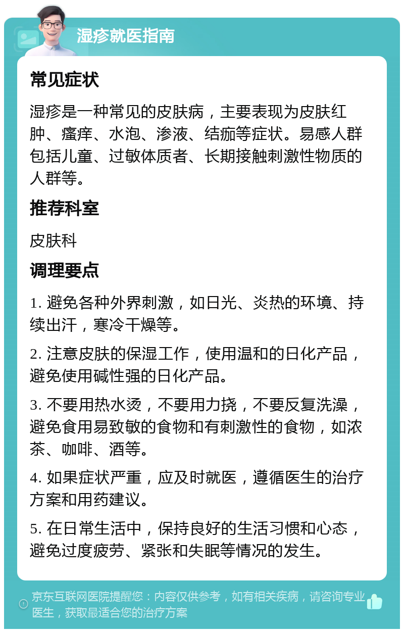 湿疹就医指南 常见症状 湿疹是一种常见的皮肤病，主要表现为皮肤红肿、瘙痒、水泡、渗液、结痂等症状。易感人群包括儿童、过敏体质者、长期接触刺激性物质的人群等。 推荐科室 皮肤科 调理要点 1. 避免各种外界刺激，如日光、炎热的环境、持续出汗，寒冷干燥等。 2. 注意皮肤的保湿工作，使用温和的日化产品，避免使用碱性强的日化产品。 3. 不要用热水烫，不要用力挠，不要反复洗澡，避免食用易致敏的食物和有刺激性的食物，如浓茶、咖啡、酒等。 4. 如果症状严重，应及时就医，遵循医生的治疗方案和用药建议。 5. 在日常生活中，保持良好的生活习惯和心态，避免过度疲劳、紧张和失眠等情况的发生。