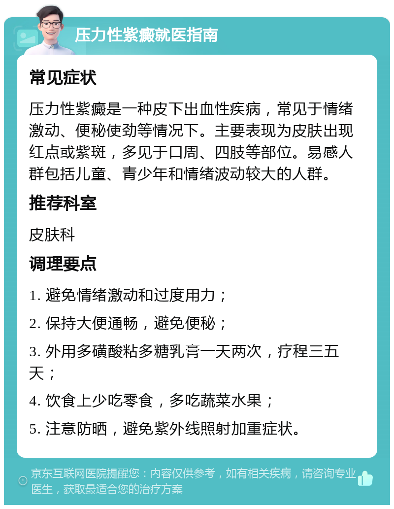 压力性紫癜就医指南 常见症状 压力性紫癜是一种皮下出血性疾病，常见于情绪激动、便秘使劲等情况下。主要表现为皮肤出现红点或紫斑，多见于口周、四肢等部位。易感人群包括儿童、青少年和情绪波动较大的人群。 推荐科室 皮肤科 调理要点 1. 避免情绪激动和过度用力； 2. 保持大便通畅，避免便秘； 3. 外用多磺酸粘多糖乳膏一天两次，疗程三五天； 4. 饮食上少吃零食，多吃蔬菜水果； 5. 注意防晒，避免紫外线照射加重症状。