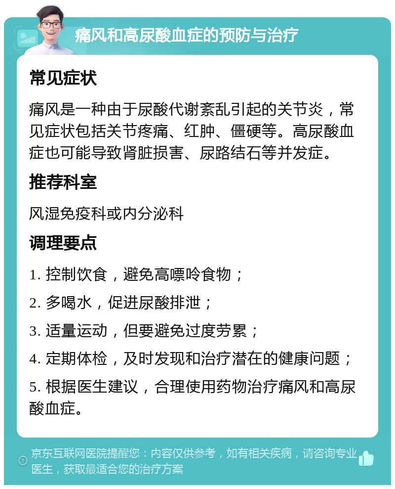 痛风和高尿酸血症的预防与治疗 常见症状 痛风是一种由于尿酸代谢紊乱引起的关节炎，常见症状包括关节疼痛、红肿、僵硬等。高尿酸血症也可能导致肾脏损害、尿路结石等并发症。 推荐科室 风湿免疫科或内分泌科 调理要点 1. 控制饮食，避免高嘌呤食物； 2. 多喝水，促进尿酸排泄； 3. 适量运动，但要避免过度劳累； 4. 定期体检，及时发现和治疗潜在的健康问题； 5. 根据医生建议，合理使用药物治疗痛风和高尿酸血症。