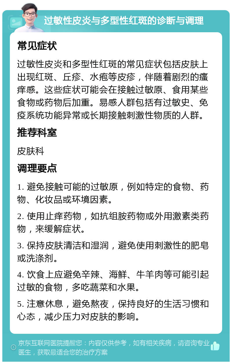 过敏性皮炎与多型性红斑的诊断与调理 常见症状 过敏性皮炎和多型性红斑的常见症状包括皮肤上出现红斑、丘疹、水疱等皮疹，伴随着剧烈的瘙痒感。这些症状可能会在接触过敏原、食用某些食物或药物后加重。易感人群包括有过敏史、免疫系统功能异常或长期接触刺激性物质的人群。 推荐科室 皮肤科 调理要点 1. 避免接触可能的过敏原，例如特定的食物、药物、化妆品或环境因素。 2. 使用止痒药物，如抗组胺药物或外用激素类药物，来缓解症状。 3. 保持皮肤清洁和湿润，避免使用刺激性的肥皂或洗涤剂。 4. 饮食上应避免辛辣、海鲜、牛羊肉等可能引起过敏的食物，多吃蔬菜和水果。 5. 注意休息，避免熬夜，保持良好的生活习惯和心态，减少压力对皮肤的影响。