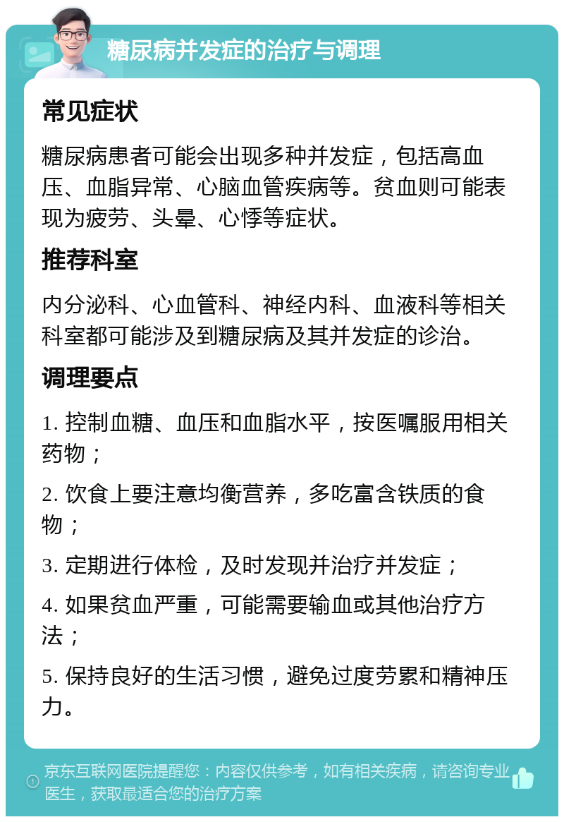 糖尿病并发症的治疗与调理 常见症状 糖尿病患者可能会出现多种并发症，包括高血压、血脂异常、心脑血管疾病等。贫血则可能表现为疲劳、头晕、心悸等症状。 推荐科室 内分泌科、心血管科、神经内科、血液科等相关科室都可能涉及到糖尿病及其并发症的诊治。 调理要点 1. 控制血糖、血压和血脂水平，按医嘱服用相关药物； 2. 饮食上要注意均衡营养，多吃富含铁质的食物； 3. 定期进行体检，及时发现并治疗并发症； 4. 如果贫血严重，可能需要输血或其他治疗方法； 5. 保持良好的生活习惯，避免过度劳累和精神压力。