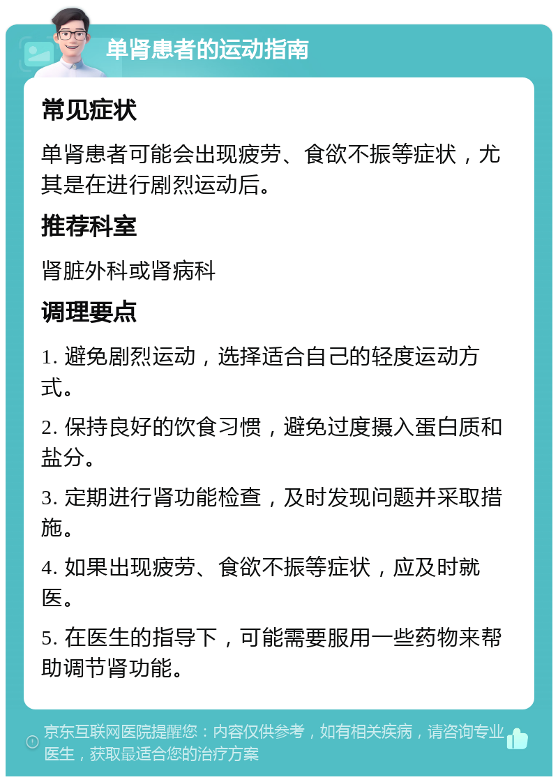 单肾患者的运动指南 常见症状 单肾患者可能会出现疲劳、食欲不振等症状，尤其是在进行剧烈运动后。 推荐科室 肾脏外科或肾病科 调理要点 1. 避免剧烈运动，选择适合自己的轻度运动方式。 2. 保持良好的饮食习惯，避免过度摄入蛋白质和盐分。 3. 定期进行肾功能检查，及时发现问题并采取措施。 4. 如果出现疲劳、食欲不振等症状，应及时就医。 5. 在医生的指导下，可能需要服用一些药物来帮助调节肾功能。