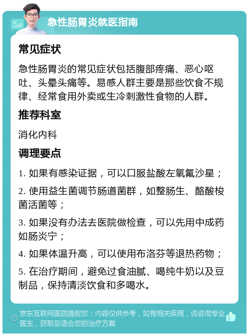 急性肠胃炎就医指南 常见症状 急性肠胃炎的常见症状包括腹部疼痛、恶心呕吐、头晕头痛等。易感人群主要是那些饮食不规律、经常食用外卖或生冷刺激性食物的人群。 推荐科室 消化内科 调理要点 1. 如果有感染证据，可以口服盐酸左氧氟沙星； 2. 使用益生菌调节肠道菌群，如整肠生、酪酸梭菌活菌等； 3. 如果没有办法去医院做检查，可以先用中成药如肠炎宁； 4. 如果体温升高，可以使用布洛芬等退热药物； 5. 在治疗期间，避免过食油腻、喝纯牛奶以及豆制品，保持清淡饮食和多喝水。