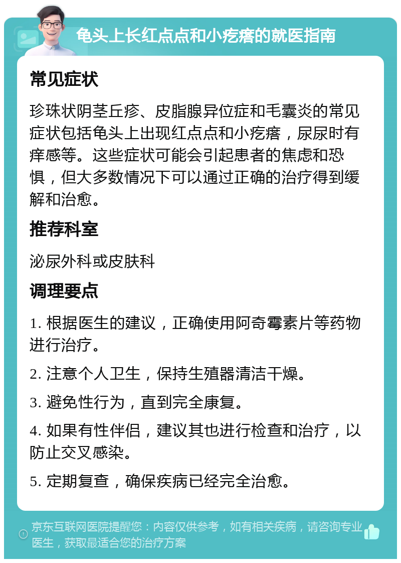 龟头上长红点点和小疙瘩的就医指南 常见症状 珍珠状阴茎丘疹、皮脂腺异位症和毛囊炎的常见症状包括龟头上出现红点点和小疙瘩，尿尿时有痒感等。这些症状可能会引起患者的焦虑和恐惧，但大多数情况下可以通过正确的治疗得到缓解和治愈。 推荐科室 泌尿外科或皮肤科 调理要点 1. 根据医生的建议，正确使用阿奇霉素片等药物进行治疗。 2. 注意个人卫生，保持生殖器清洁干燥。 3. 避免性行为，直到完全康复。 4. 如果有性伴侣，建议其也进行检查和治疗，以防止交叉感染。 5. 定期复查，确保疾病已经完全治愈。