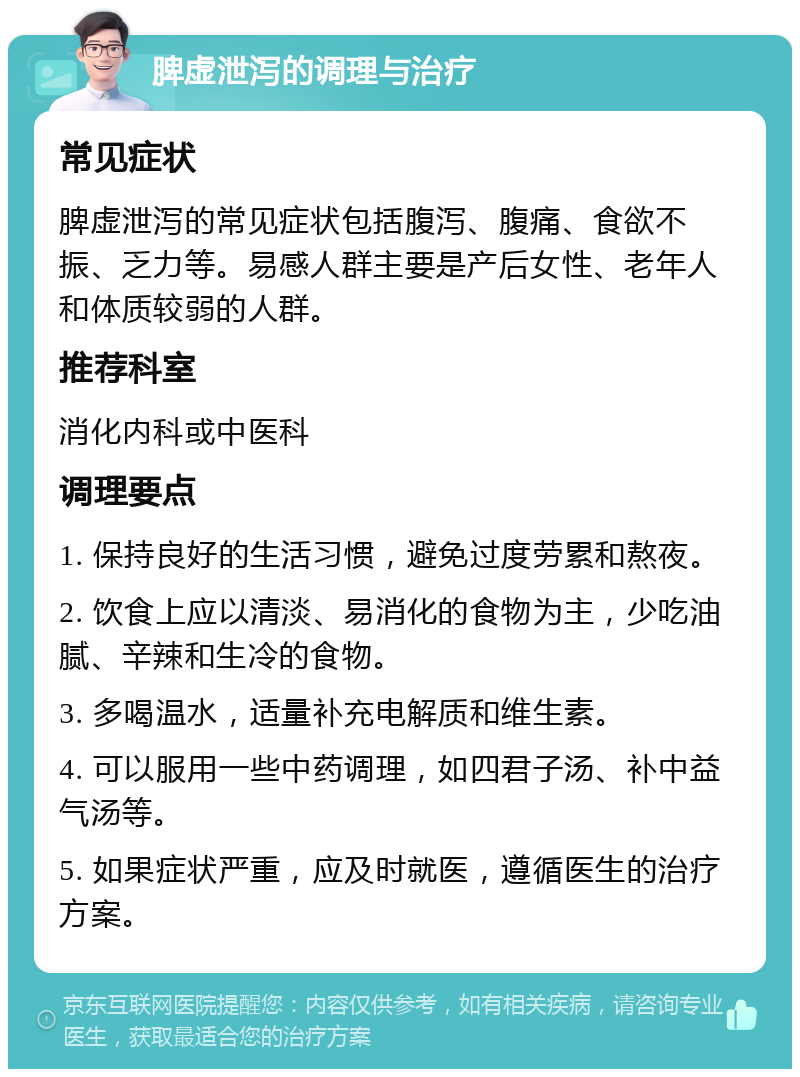 脾虚泄泻的调理与治疗 常见症状 脾虚泄泻的常见症状包括腹泻、腹痛、食欲不振、乏力等。易感人群主要是产后女性、老年人和体质较弱的人群。 推荐科室 消化内科或中医科 调理要点 1. 保持良好的生活习惯，避免过度劳累和熬夜。 2. 饮食上应以清淡、易消化的食物为主，少吃油腻、辛辣和生冷的食物。 3. 多喝温水，适量补充电解质和维生素。 4. 可以服用一些中药调理，如四君子汤、补中益气汤等。 5. 如果症状严重，应及时就医，遵循医生的治疗方案。